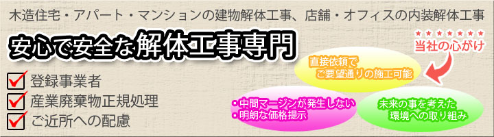 木造、一般住宅・アパート・マンションの建物解体工事、店舗・オフィスの内装解体工事。安心で安全な解体工事専門。当社の心がけ　直接依頼でご要望どおりの施工可能、中間マージンが発生しない、明朗な価格提示、未来のことを考えた環境への取り組み